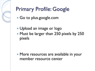Primary Profile: Google 
 
Go to plus.google.com 
 
Upload an image or logo 
 
Must be larger than 250 pixels by 250 pixels 
 
More resources are available in your member resource center 
 