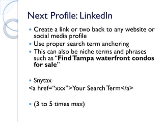 Next Profile: LinkedIn 
 
Create a link or two back to any website or social media profile 
 
Use proper search term anchoring 
 
This can also be niche terms and phrases such as “Find Tampa waterfront condos for sale” 
 
Snytax 
<a href=“xxx”>Your Search Term</a> 
 
(3 to 5 times max)  