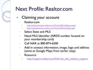 Next Profile: Realtor.com 
 
Claiming your account 
◦ 
Realtor.com 
 
http://solutioncenter.realtor.com/ControlPanel/Signup.aspx 
 
http://solutioncenter.realtor.com/ControlPanel/Login.aspx 
◦ 
Select State and MLS 
◦ 
Need MLS Identifier (NRDS number located on your membership card) 
◦ 
Call NAR at 800-874-6500 
◦ 
Add in contact information, image, logo and address (same as Google Maps from earlier step) 
◦ 
Resource 
 
http://support.realtor.com/#iid=rdc_hdr_realtors_support  