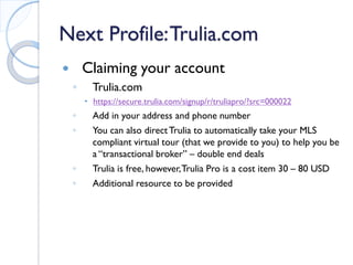 Next Profile: Trulia.com 
 
Claiming your account 
◦ 
Trulia.com 
 
https://secure.trulia.com/signup/r/truliapro/?src=000022 
◦ 
Add in your address and phone number 
◦ 
You can also direct Trulia to automatically take your MLS compliant virtual tour (that we provide to you) to help you be a “transactional broker” – double end deals 
◦ 
Trulia is free, however, Trulia Pro is a cost item 30 – 80 USD 
◦ 
Additional resource to be provided  