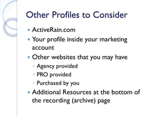Other Profiles to Consider 
 
ActiveRain.com 
 
Your profile inside your marketing account 
 
Other websites that you may have 
◦ 
Agency provided 
◦ 
PRO provided 
◦ 
Purchased by you 
 
Additional Resources at the bottom of the recording (archive) page 
 