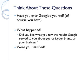 Think About These Questions 
 
Have you ever Googled yourself (of course you have) 
 
What happened? 
◦ 
Did you like what you saw the results Google served to you about yourself, your brand, or your business? 
 
Were you satisfied?  