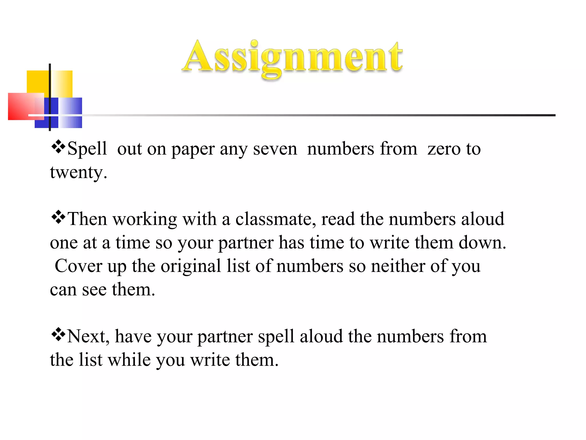 Spell  out on paper any seven  numbers from  zero to twenty.  Then working with a classmate, read the numbers aloud one at a time so your partner has time to write them down.  Cover up the original list of numbers so neither of you can see them.  Next, have your partner spell aloud the numbers from the list while you write them. 