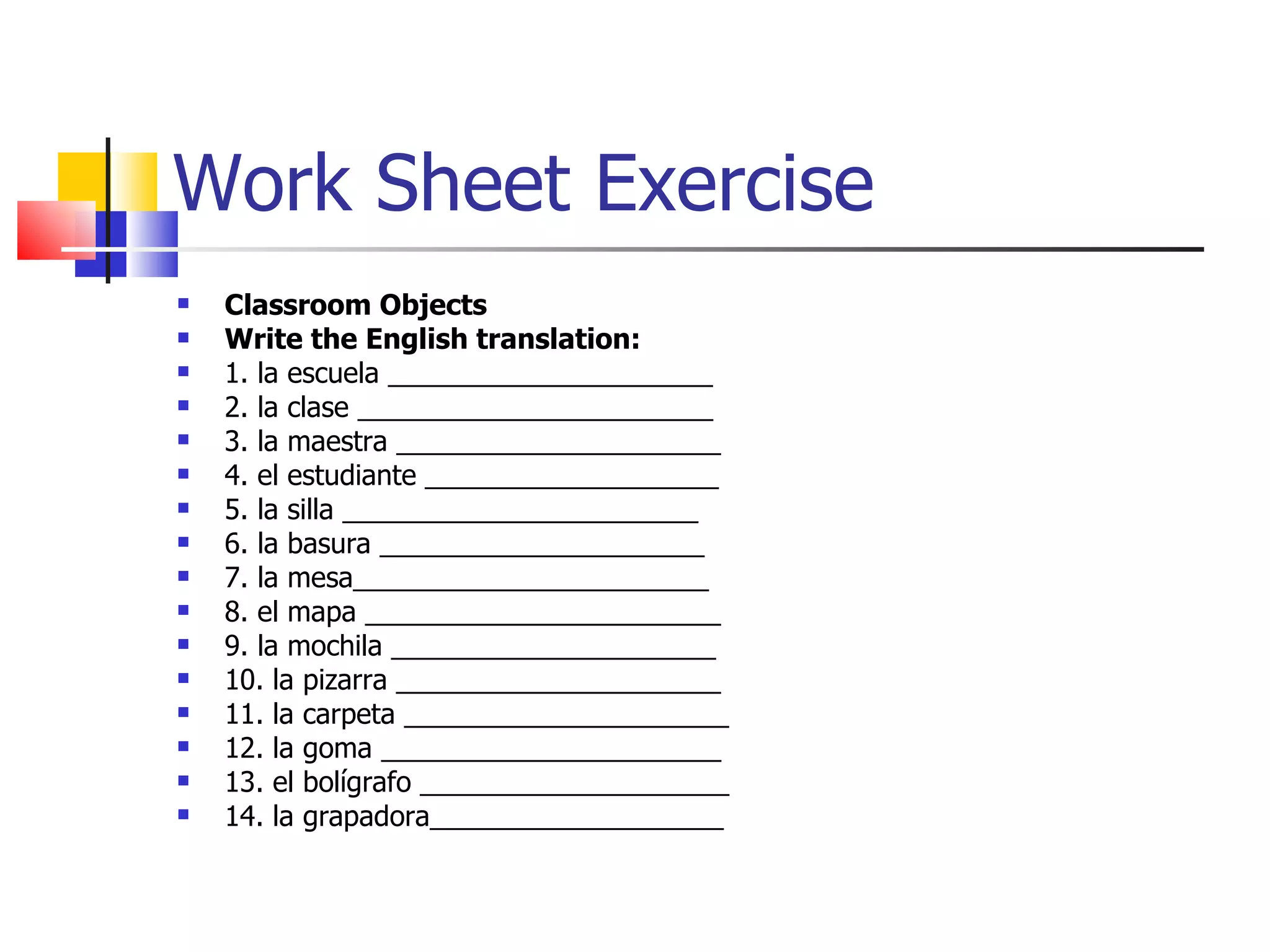 Work Sheet Exercise Classroom Objects Write the English translation: 1. la escuela _____________________ 2. la clase _______________________ 3. la maestra _____________________ 4. el estudiante ___________________ 5. la silla _______________________ 6. la basura _____________________ 7. la mesa_______________________ 8. el mapa _______________________ 9. la mochila _____________________ 10. la pizarra _____________________ 11. la carpeta _____________________ 12. la goma ______________________ 13. el bolígrafo ____________________ 14. la grapadora___________________ 