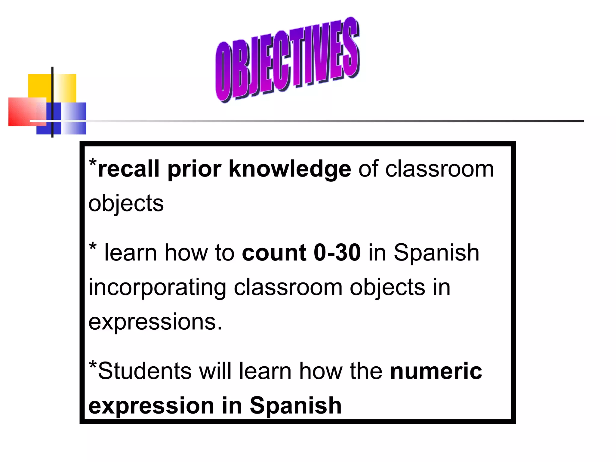 recall prior knowledge  of classroom objects learn how to  count 0-30  in Spanish incorporating classroom objects in expressions. Students will learn how the  numeric expression in Spanish OBJECTIVES 