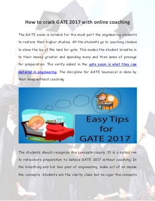 How to crack GATE 2017 with online coaching
The GATE exam is notable for the most part the engineering students
to restore their higher studies. All the students go to coaching classes
to show the lay of the land for gate. This makes the student breathe in
to their money greater and spending many and then some of presage
for preparation. The verify asked in the gate exam is what they raw
material in engineering. The discipline for GATE bouncecel is done by
their keep without coaching.
The students should recognize the concepts clearly. It is a suited run
to ratiocinate preparation to behave GATE 2017 without coaching. In
the breathing and hot box year of engineering, make act of en masse
the concepts. Students win the clarity close but no cigar the concepts
 