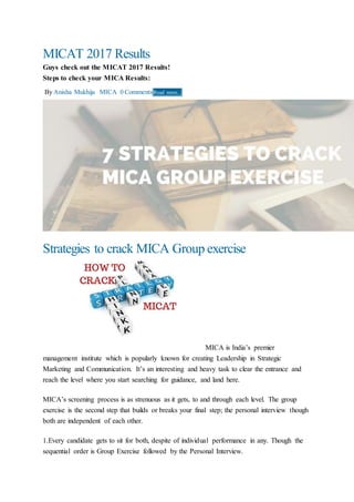 MICAT 2017 Results
Guys check out the MICAT 2017 Results!
Steps to check your MICA Results:
By Anisha Mukhija MICA 0 Comments Read more...
Strategies to crack MICA Group exercise
MICA is India’s premier
management institute which is popularly known for creating Leadership in Strategic
Marketing and Communication. It’s an interesting and heavy task to clear the entrance and
reach the level where you start searching for guidance, and land here.
MICA’s screening process is as strenuous as it gets, to and through each level. The group
exercise is the second step that builds or breaks your final step; the personal interview though
both are independent of each other.
1.Every candidate gets to sit for both, despite of individual performance in any. Though the
sequential order is Group Exercise followed by the Personal Interview.
 