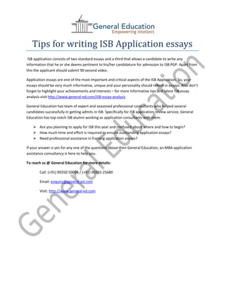 Tips for writing ISB Application essays
 ISB application consists of two standard essays and a third that allows a candidate to write any
information that he or she deems pertinent to his/her candidature for admission to ISB PGP. Apart from
this the applicant should submit 90 second video.

Application essays are one of the most important and critical aspects of the ISB Application. So, your
essays should be very much informative, unique and your personality should reflect in essays. Also don’t
forget to highlight your achievements and interests – for more informative tips and latest ISB essay
analysis visit http://www.general-ed.com/ISB-essay-analysis

General Education has team of expert and seasoned professional consultants who helped several
candidates successfully in getting admits in ISB. Specifically for ISB application review service, General
Education has top notch ISB alumni working as application consultants with them.

     Are you planning to apply for ISB this year and confused about where and how to begin?
     How much time and effort is required to ensure outstanding application essays?
     Need professional assistance in framing application essays?

If your answer is yes for any one of the questions above then General Education, an MBA application
assistance consultancy is here to help you.

To reach us @ General Education for more details:

        Call: (+91) 90350 50056 / (+91) 90355 25680

        Email: enquiry@general-ed.com

        Visit: http://www.general-ed.com
 