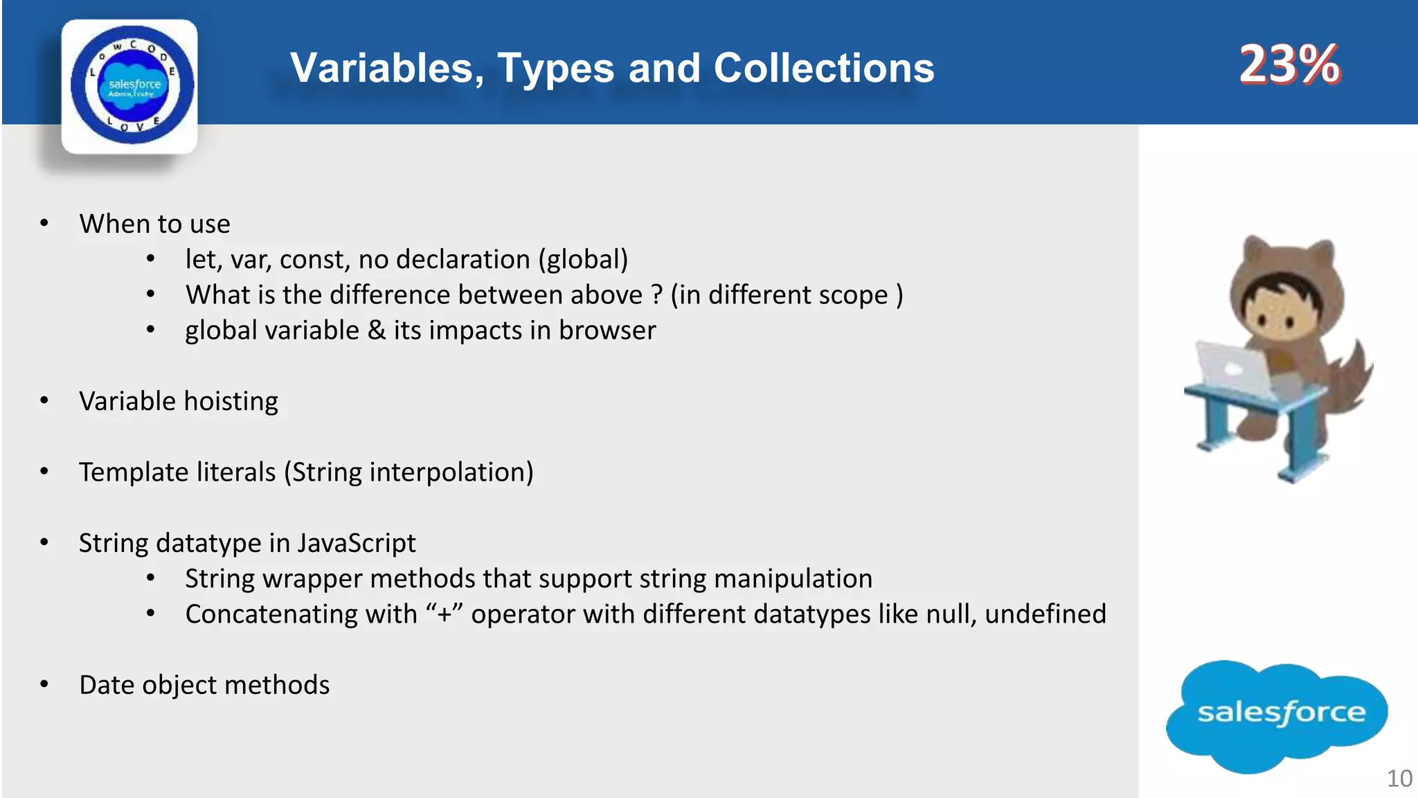 Variables, Types and Collections Logo • When to use • let, var, const, no declaration (global) • What is the difference between above ? (in different scope ) • global variable & its impacts in browser • Variable hoisting • Template literals (String interpolation) • String datatype in JavaScript • String wrapper methods that support string manipulation • Concatenating with “+” operator with different datatypes like null, undefined • Date object methods 10 