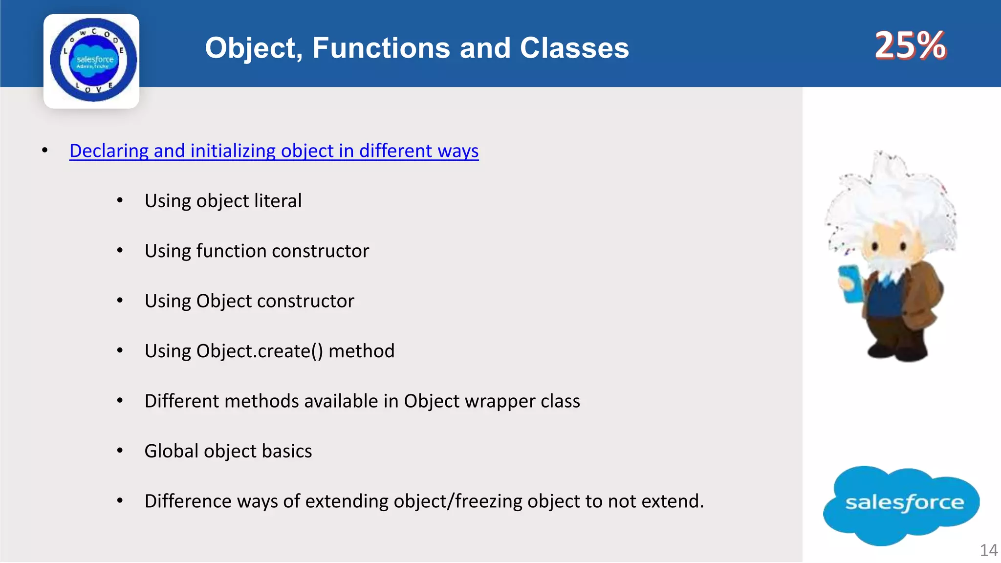 Object, Functions and Classes Logo • Declaring and initializing object in different ways • Using object literal • Using function constructor • Using Object constructor • Using Object.create() method • Different methods available in Object wrapper class • Global object basics • Difference ways of extending object/freezing object to not extend. 14 