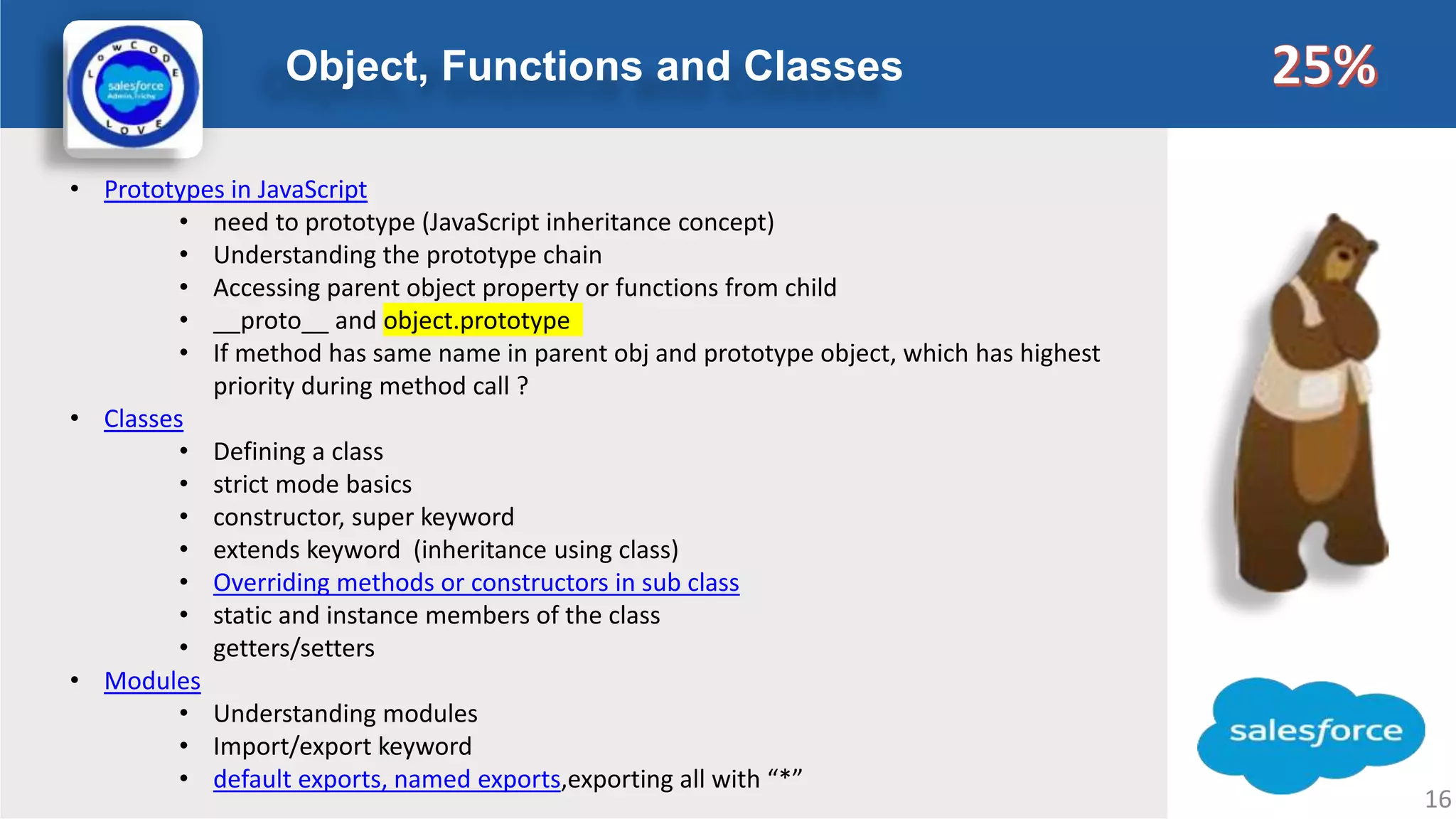 Object, Functions and Classes Logo • Prototypes in JavaScript • need to prototype (JavaScript inheritance concept) • Understanding the prototype chain • Accessing parent object property or functions from child • __proto__ and object.prototype • If method has same name in parent obj and prototype object, which has highest priority during method call ? • Classes • Defining a class • strict mode basics • constructor, super keyword • extends keyword (inheritance using class) • Overriding methods or constructors in sub class • static and instance members of the class • getters/setters • Modules • Understanding modules • Import/export keyword • default exports, named exports,exporting all with “*” 16 