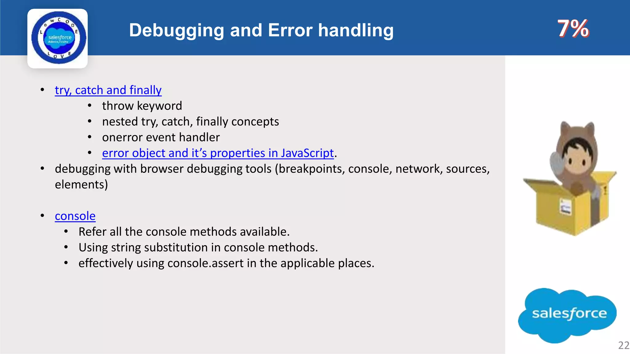 Debugging and Error handling Logo • try, catch and finally • throw keyword • nested try, catch, finally concepts • onerror event handler • error object and it’s properties in JavaScript. • debugging with browser debugging tools (breakpoints, console, network, sources, elements) • console • Refer all the console methods available. • Using string substitution in console methods. • effectively using console.assert in the applicable places. 22 