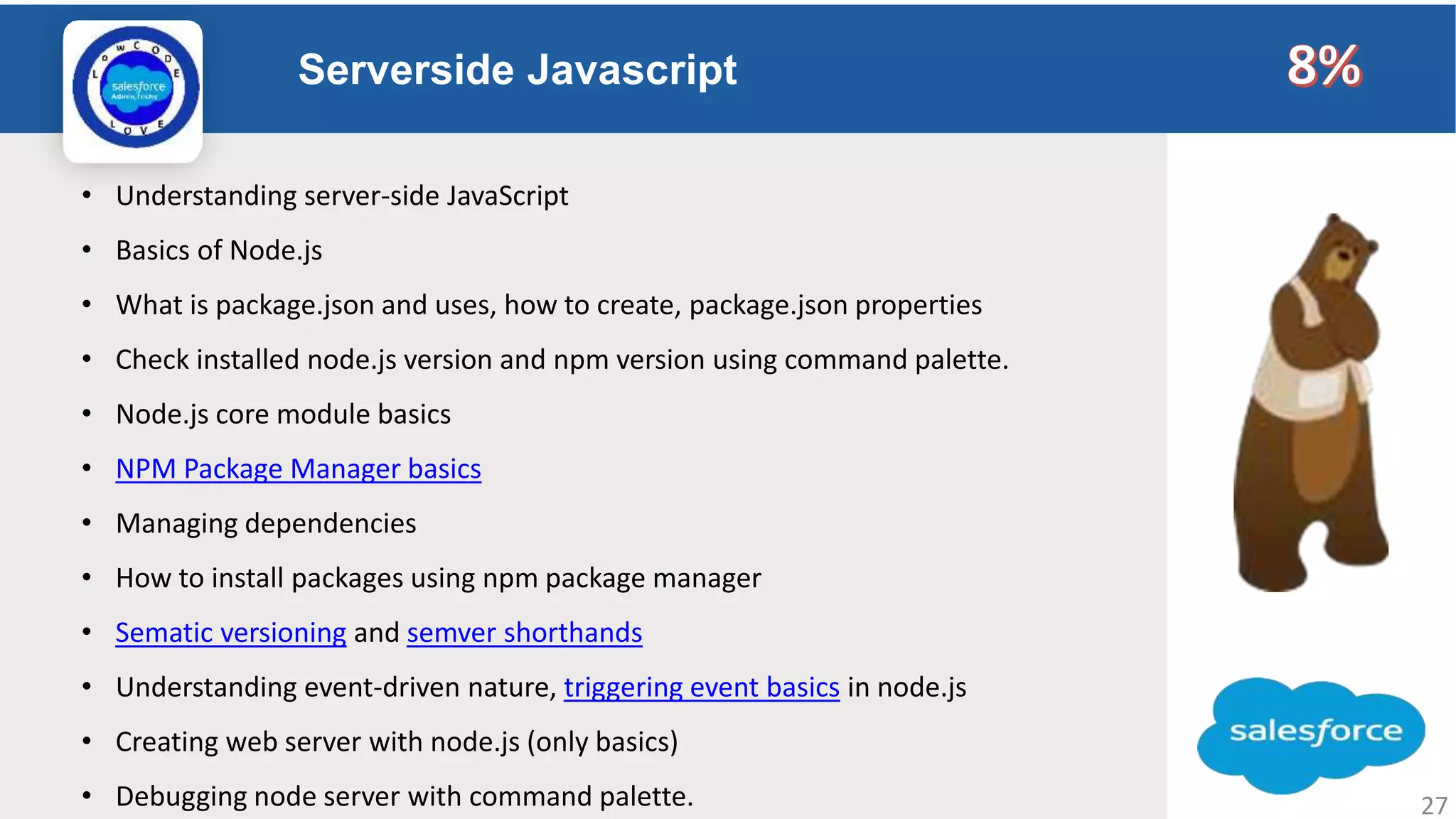 Serverside Javascript Logo • Understanding server-side JavaScript • Basics of Node.js • What is package.json and uses, how to create, package.json properties • Check installed node.js version and npm version using command palette. • Node.js core module basics • NPM Package Manager basics • Managing dependencies • How to install packages using npm package manager • Sematic versioning and semver shorthands • Understanding event-driven nature, triggering event basics in node.js • Creating web server with node.js (only basics) • Debugging node server with command palette. 27 