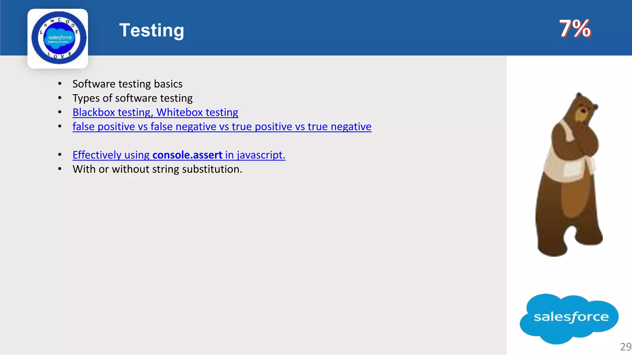 Testing Logo • Software testing basics • Types of software testing • Blackbox testing, Whitebox testing • false positive vs false negative vs true positive vs true negative • Effectively using console.assert in javascript. • With or without string substitution. 29 