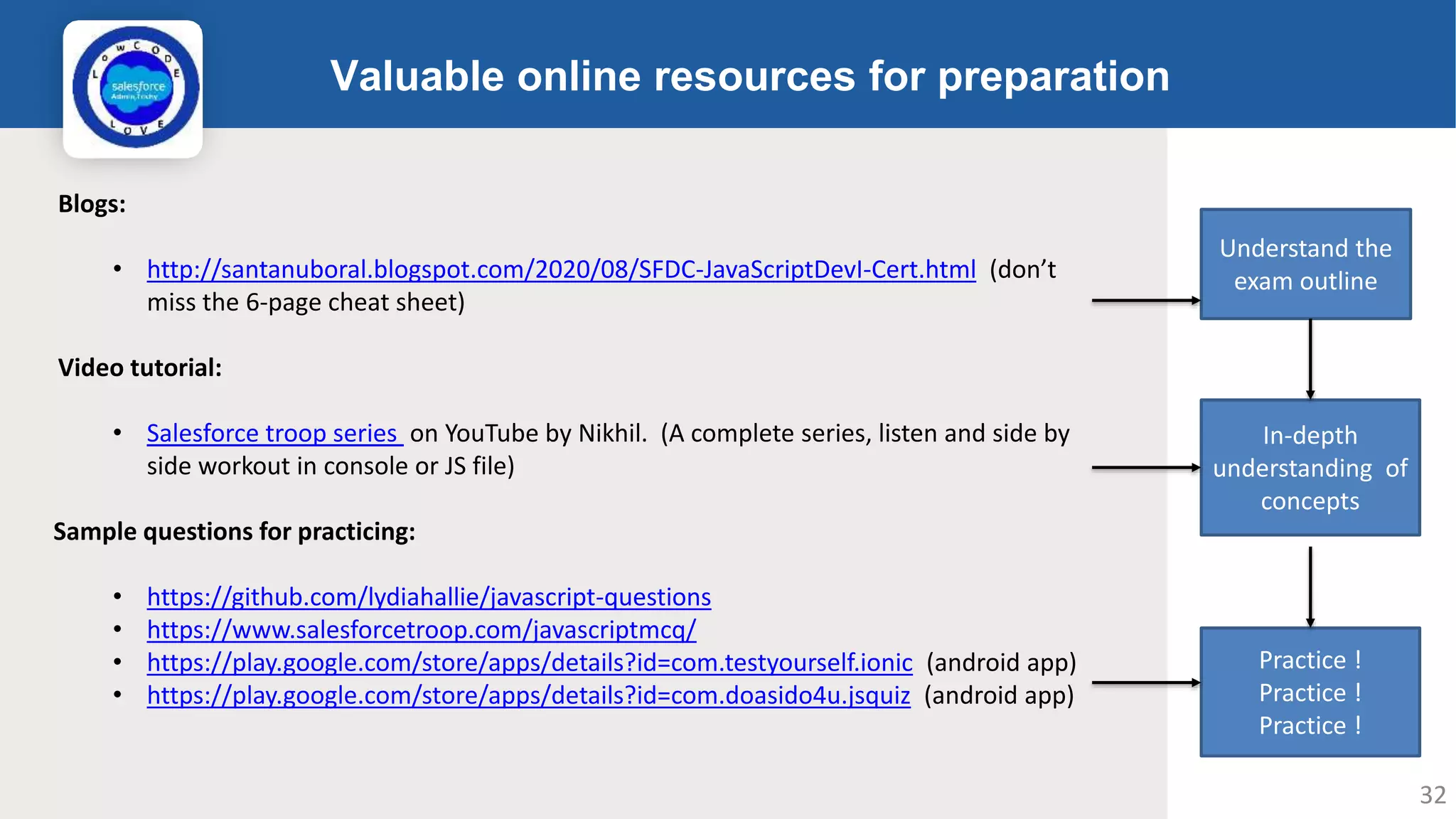 Valuable online resources for preparation Logo Blogs: • http://santanuboral.blogspot.com/2020/08/SFDC-JavaScriptDevI-Cert.html (don’t miss the 6-page cheat sheet) Video tutorial: • Salesforce troop series on YouTube by Nikhil. (A complete series, listen and side by side workout in console or JS file) Sample questions for practicing: • https://github.com/lydiahallie/javascript-questions • https://www.salesforcetroop.com/javascriptmcq/ • https://play.google.com/store/apps/details?id=com.testyourself.ionic (android app) • https://play.google.com/store/apps/details?id=com.doasido4u.jsquiz (android app) Understand the exam outline In-depth understanding of concepts Practice ! Practice ! Practice ! 32 