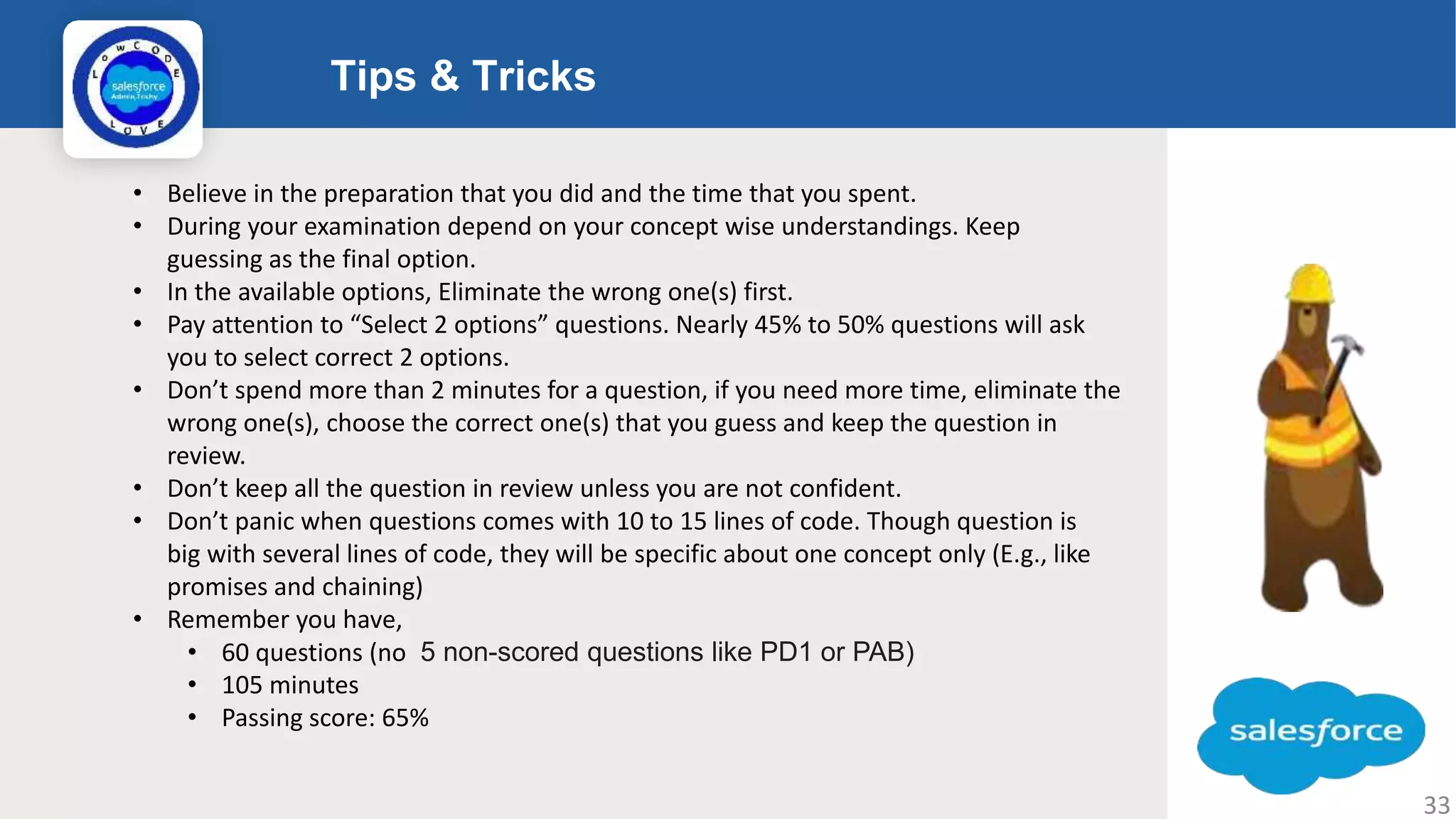 aa Tips & Tricks Logo • Believe in the preparation that you did and the time that you spent. • During your examination depend on your concept wise understandings. Keep guessing as the final option. • In the available options, Eliminate the wrong one(s) first. • Pay attention to “Select 2 options” questions. Nearly 45% to 50% questions will ask you to select correct 2 options. • Don’t spend more than 2 minutes for a question, if you need more time, eliminate the wrong one(s), choose the correct one(s) that you guess and keep the question in review. • Don’t keep all the question in review unless you are not confident. • Don’t panic when questions comes with 10 to 15 lines of code. Though question is big with several lines of code, they will be specific about one concept only (E.g., like promises and chaining) • Remember you have, • 60 questions (no 5 non-scored questions like PD1 or PAB) • 105 minutes • Passing score: 65% 33 