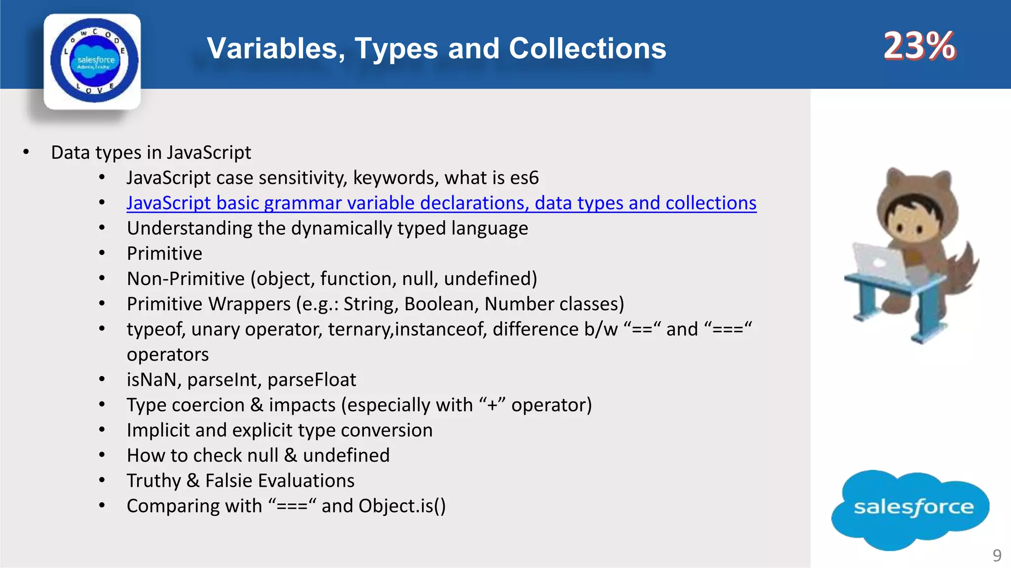 Variables, Types and Collections Logo • Data types in JavaScript • JavaScript case sensitivity, keywords, what is es6 • JavaScript basic grammar variable declarations, data types and collections • Understanding the dynamically typed language • Primitive • Non-Primitive (object, function, null, undefined) • Primitive Wrappers (e.g.: String, Boolean, Number classes) • typeof, unary operator, ternary,instanceof, difference b/w “==“ and “===“ operators • isNaN, parseInt, parseFloat • Type coercion & impacts (especially with “+” operator) • Implicit and explicit type conversion • How to check null & undefined • Truthy & Falsie Evaluations • Comparing with “===“ and Object.is() 9 