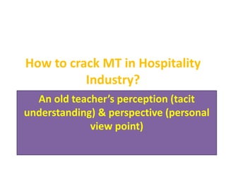 How to crack MT in Hospitality
Industry?
An old teacher’s perception (tacit
understanding) & perspective (personal
view point)
 