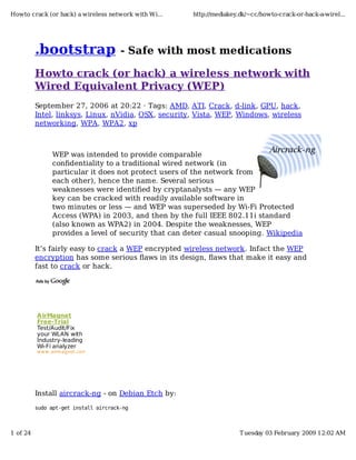 Howto crack (or hack) a wireless network with Wi...    http://mediakey.dk/~cc/howto-crack-or-hack-a-wirel...




          .bootstrap                   - Safe with most medications

          Howto crack (or hack) a wireless network with
          Wired Equivalent Privacy (WEP)
          September 27, 2006 at 20:22 · Tags: AMD, ATI, Crack, d-link, GPU, hack,
          Intel, linksys, Linux, nVidia, OSX, security, Vista, WEP, Windows, wireless
          networking, WPA, WPA2, xp



                WEP was intended to provide comparable
                conﬁdentiality to a traditional wired network (in
                particular it does not protect users of the network from
                each other), hence the name. Several serious
                weaknesses were identiﬁed by cryptanalysts — any WEP
                key can be cracked with readily available software in
                two minutes or less — and WEP was superseded by Wi-Fi Protected
                Access (WPA) in 2003, and then by the full IEEE 802.11i standard
                (also known as WPA2) in 2004. Despite the weaknesses, WEP
                provides a level of security that can deter casual snooping. Wikipedia

          It’s fairly easy to crack a WEP encrypted wireless network. Infact the WEP
          encryption has some serious ﬂaws in its design, ﬂaws that make it easy and
          fast to crack or hack.




          A irMagnet
          Free-Trial
          Test/Audit/Fix
          your WLAN with
          Industry-leading
          Wi-Fi analyzer
          w w w .airmagnet.com




          Install aircrack-ng - on Debian Etch by:
          sudo apt-get install aircrack-ng



1 of 24                                                                T uesday 03 February 2009 12:02 AM
 