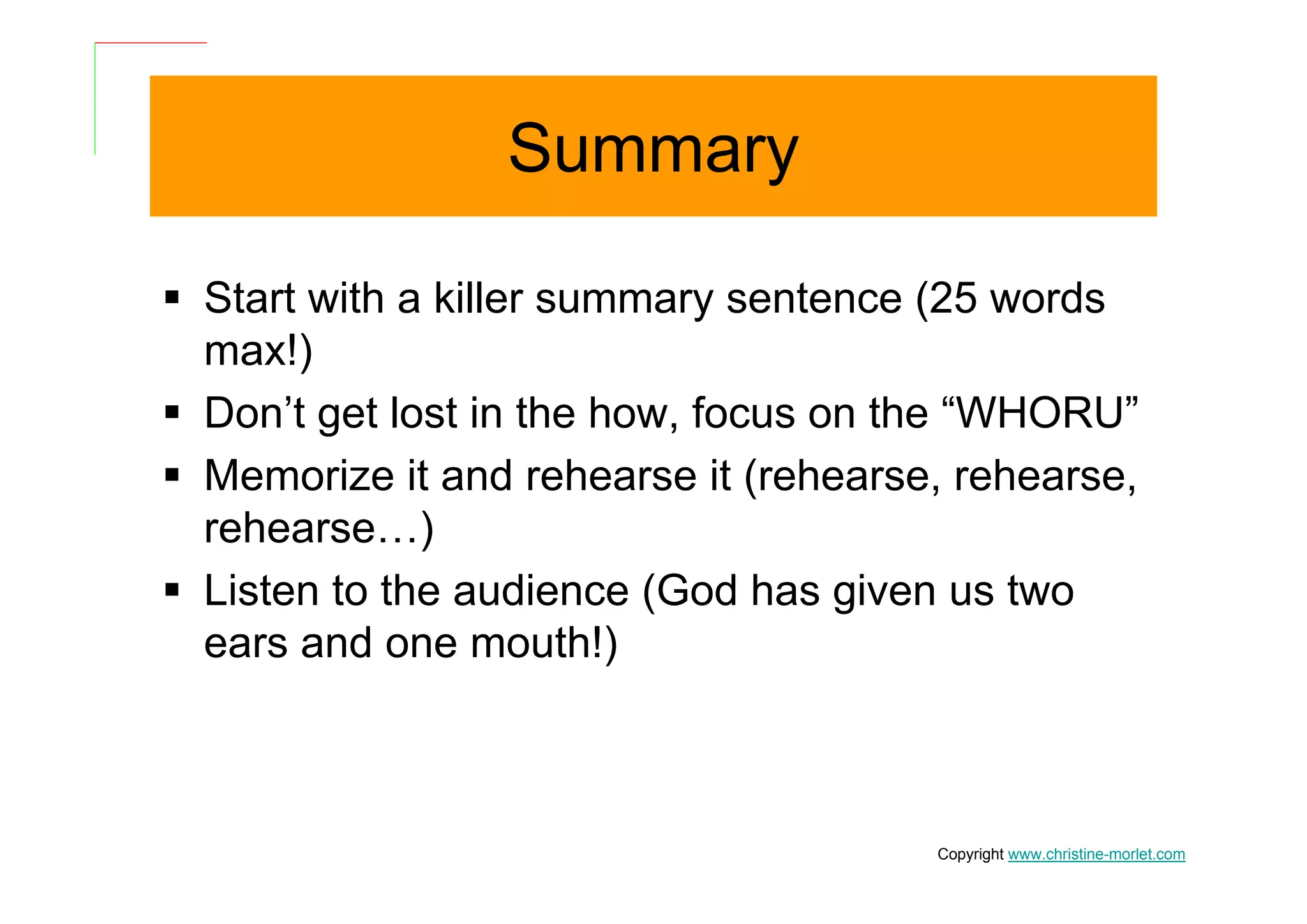 Summary

Start with a killer summary sentence (25 words
max!)
Don’t get lost in the how, focus on the “WHORU”
Memorize it and rehearse it (rehearse, rehearse,
rehearse…)
Listen to the audience (God has given us two
ears and one mouth!)



                                     Copyright www.christine-morlet.com
 