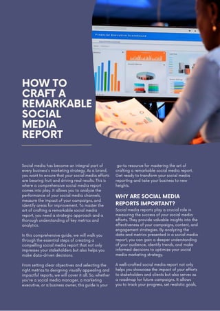 HOW TO
CRAFT A
REMARKABLE
SOCIAL
MEDIA
REPORT
Social media has become an integral part of
every business's marketing strategy. As a brand,
you want to ensure that your social media efforts
are bearing fruit and driving real results. This is
where a comprehensive social media report
comes into play. It allows you to analyze the
performance of your social media channels,
measure the impact of your campaigns, and
identify areas for improvement. To master the
art of crafting a remarkable social media
report, you need a strategic approach and a
thorough understanding of key metrics and
analytics.
In this comprehensive guide, we will walk you
through the essential steps of creating a
compelling social media report that not only
impresses your stakeholders but also helps you
make data-driven decisions.
From setting clear objectives and selecting the
right metrics to designing visually appealing and
impactful reports, we will cover it all. So, whether
you're a social media manager, a marketing
executive, or a business owner, this guide is your
A well-crafted social media report not only
helps you showcase the impact of your efforts
to stakeholders and clients but also serves as
a roadmap for future campaigns. It allows
you to track your progress, set realistic goals,
go-to resource for mastering the art of
crafting a remarkable social media report.
Get ready to transform your social media
reporting and take your business to new
heights.
WHY ARE SOCIAL MEDIA
REPORTS IMPORTANT?
Social media reports play a crucial role in
measuring the success of your social media
efforts. They provide valuable insights into the
effectiveness of your campaigns, content, and
engagement strategies. By analyzing the
data and metrics presented in a social media
report, you can gain a deeper understanding
of your audience, identify trends, and make
informed decisions to optimize your social
media marketing strategy.
 