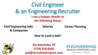 Civil Engineer
& an Engineering Recruiter
Pat Batchelor, PE
(770) 318-8342
pat@recruitonpurpose.com
I am a Subject Matter in
the following Areas:
Civil Engineering Jobs
& Companies
Salaries Career Planning
How to Land a Job!!
 