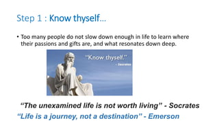 Step 1 : Know thyself…
• Too many people do not slow down enough in life to learn where
their passions and gifts are, and what resonates down deep.
“The unexamined life is not worth living” - Socrates
“Life is a journey, not a destination” - Emerson
 
