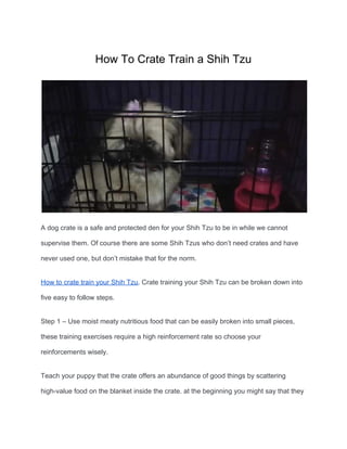 How To Crate Train a Shih Tzu
A dog crate is a safe and protected den for your Shih Tzu to be in while we cannot
supervise them. Of course there are some Shih Tzus who don’t need crates and have
never used one, but don’t mistake that for the norm.
How to crate train your Shih Tzu​. Crate training your Shih Tzu can be broken down into
five easy to follow steps.
Step 1 – Use moist meaty nutritious food that can be easily broken into small pieces,
these training exercises require a high reinforcement rate so choose your
reinforcements wisely.
Teach your puppy that the crate offers an abundance of good things by scattering
high-value food on the blanket inside the crate. at the beginning you might say that they
 