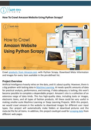 How To Crawl AmazonWebsite Using Python Scrapy?
Crawl products from Amazon.com with Python Scrapy. Download Meta Information
and Images for every item available in the pre-defined list.
Project Overview
Artificial Intelligence heavily relies on the data, and it's about quality. However, there is
a big problem with lacking data in Machine Learning. AI needs specific amounts of data
for practical analysis, performance, and training; if data adequacy is lacking, this won't
become possible to complete a dependable project. Amazon's site is a collection of an
extensive range of data kinds. This has high-quality data, including texts or images,
electronic items, and all types of fashion products. All these could be very useful in
making smaller-scale Machine Learning or Deep Learning Projects. With this project,
we would crawl amazon.in the website to download images for different user input
types. Our project will automatically make folders or download pictures and the
meta.txt file for all items. In addition, this project could get used for scraping data from
different web pages.
 