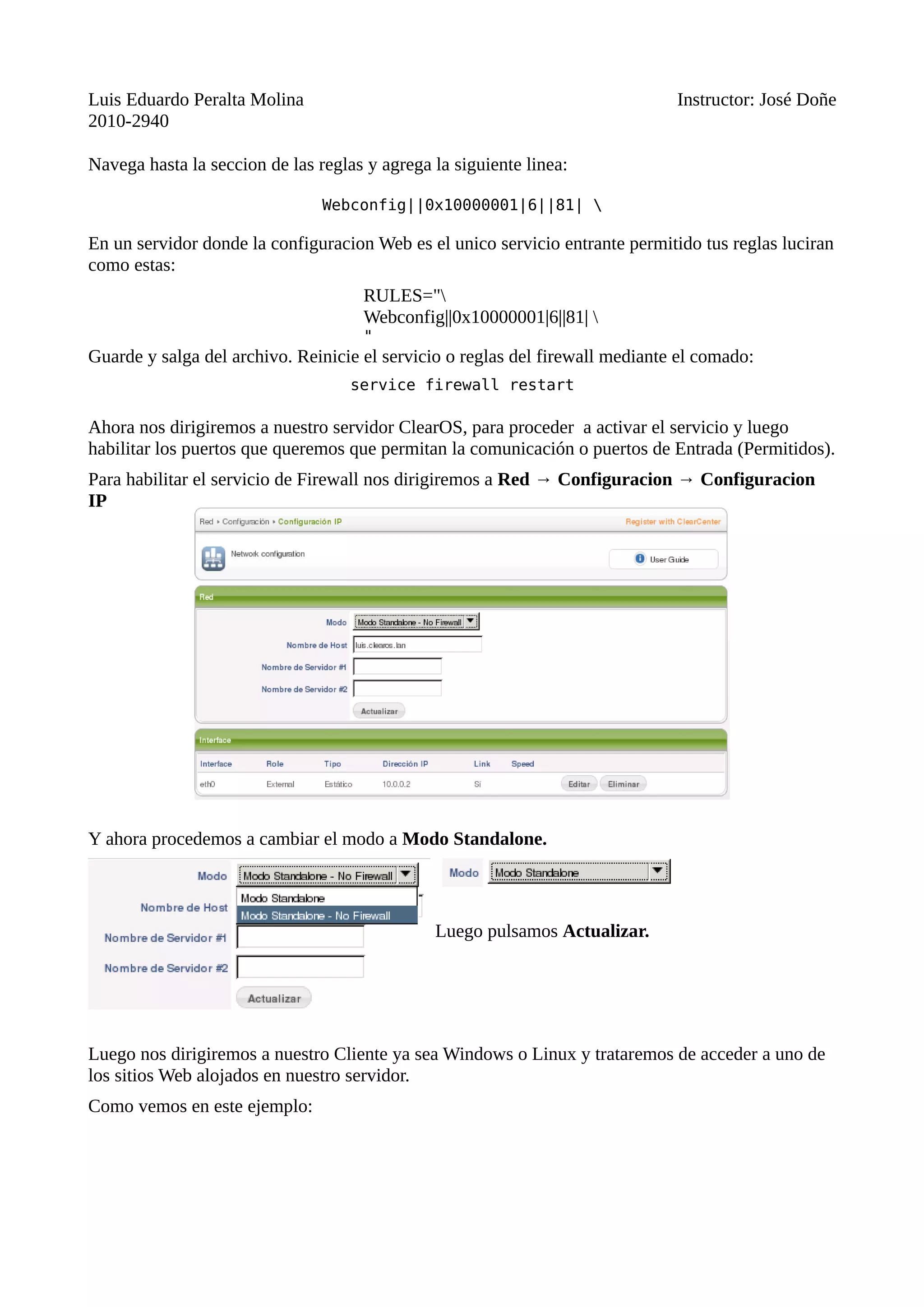 Luis Eduardo Peralta Molina Instructor: José Doñe
2010-2940
Navega hasta la seccion de las reglas y agrega la siguiente linea:
Webconfig||0x10000001|6||81| 
En un servidor donde la configuracion Web es el unico servicio entrante permitido tus reglas luciran
como estas:
RULES="
Webconfig||0x10000001|6||81| 
"
Guarde y salga del archivo. Reinicie el servicio o reglas del firewall mediante el comado:
service firewall restart
Ahora nos dirigiremos a nuestro servidor ClearOS, para proceder a activar el servicio y luego
habilitar los puertos que queremos que permitan la comunicación o puertos de Entrada (Permitidos).
Para habilitar el servicio de Firewall nos dirigiremos a Red → Configuracion → Configuracion
IP
Y ahora procedemos a cambiar el modo a Modo Standalone.
Luego pulsamos Actualizar.
Luego nos dirigiremos a nuestro Cliente ya sea Windows o Linux y trataremos de acceder a uno de
los sitios Web alojados en nuestro servidor.
Como vemos en este ejemplo:
 