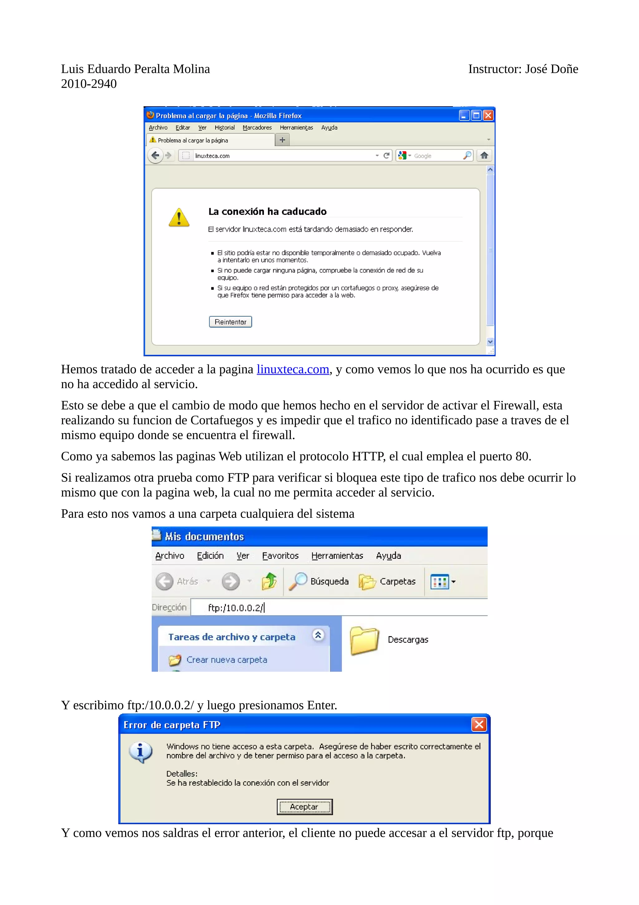 Luis Eduardo Peralta Molina Instructor: José Doñe
2010-2940
Hemos tratado de acceder a la pagina linuxteca.com, y como vemos lo que nos ha ocurrido es que
no ha accedido al servicio.
Esto se debe a que el cambio de modo que hemos hecho en el servidor de activar el Firewall, esta
realizando su funcion de Cortafuegos y es impedir que el trafico no identificado pase a traves de el
mismo equipo donde se encuentra el firewall.
Como ya sabemos las paginas Web utilizan el protocolo HTTP, el cual emplea el puerto 80.
Si realizamos otra prueba como FTP para verificar si bloquea este tipo de trafico nos debe ocurrir lo
mismo que con la pagina web, la cual no me permita acceder al servicio.
Para esto nos vamos a una carpeta cualquiera del sistema
Y escribimo ftp:/10.0.0.2/ y luego presionamos Enter.
Y como vemos nos saldras el error anterior, el cliente no puede accesar a el servidor ftp, porque
 