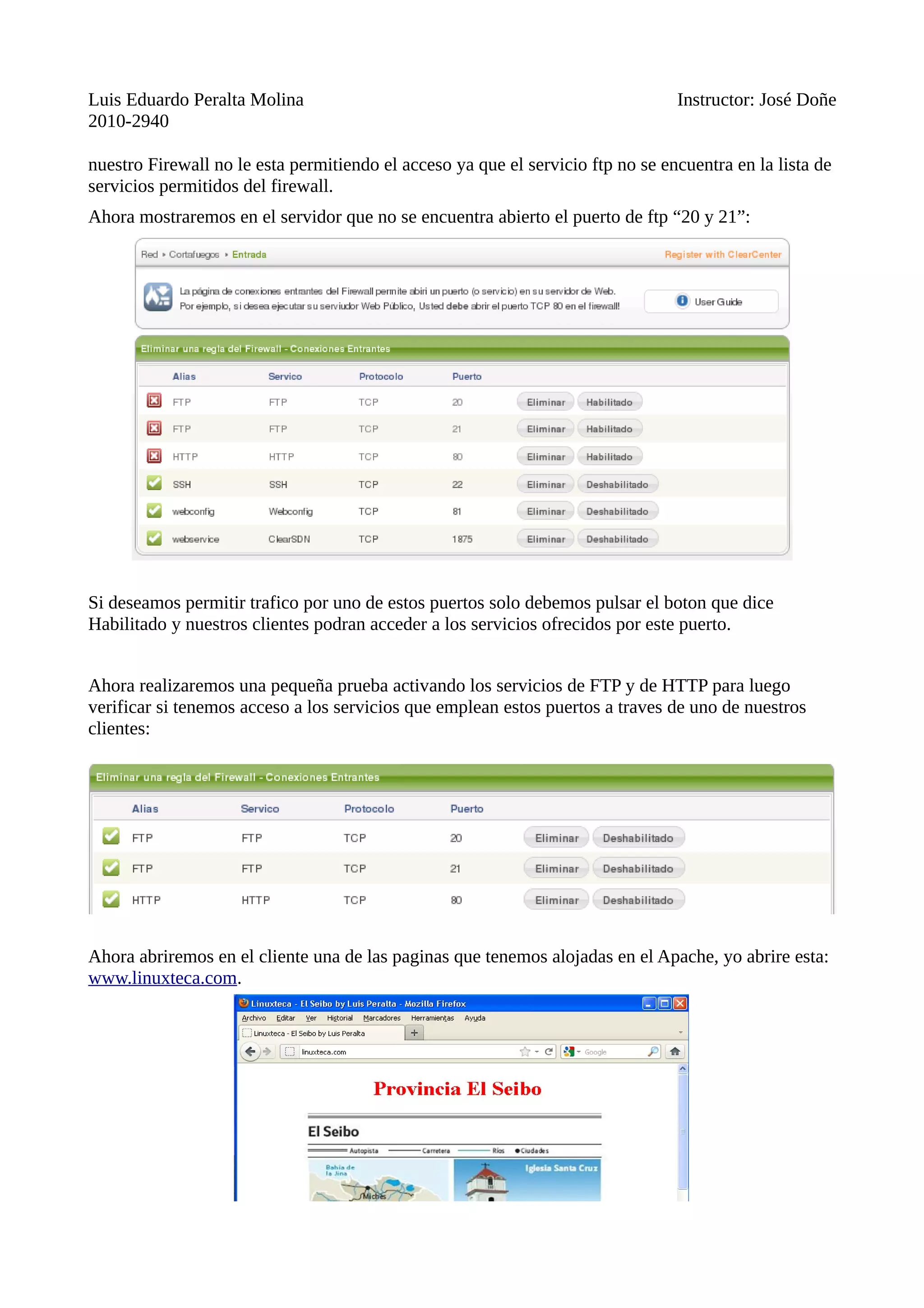 Luis Eduardo Peralta Molina Instructor: José Doñe
2010-2940
nuestro Firewall no le esta permitiendo el acceso ya que el servicio ftp no se encuentra en la lista de
servicios permitidos del firewall.
Ahora mostraremos en el servidor que no se encuentra abierto el puerto de ftp “20 y 21”:
Si deseamos permitir trafico por uno de estos puertos solo debemos pulsar el boton que dice
Habilitado y nuestros clientes podran acceder a los servicios ofrecidos por este puerto.
Ahora realizaremos una pequeña prueba activando los servicios de FTP y de HTTP para luego
verificar si tenemos acceso a los servicios que emplean estos puertos a traves de uno de nuestros
clientes:
Ahora abriremos en el cliente una de las paginas que tenemos alojadas en el Apache, yo abrire esta:
www.linuxteca.com.
 