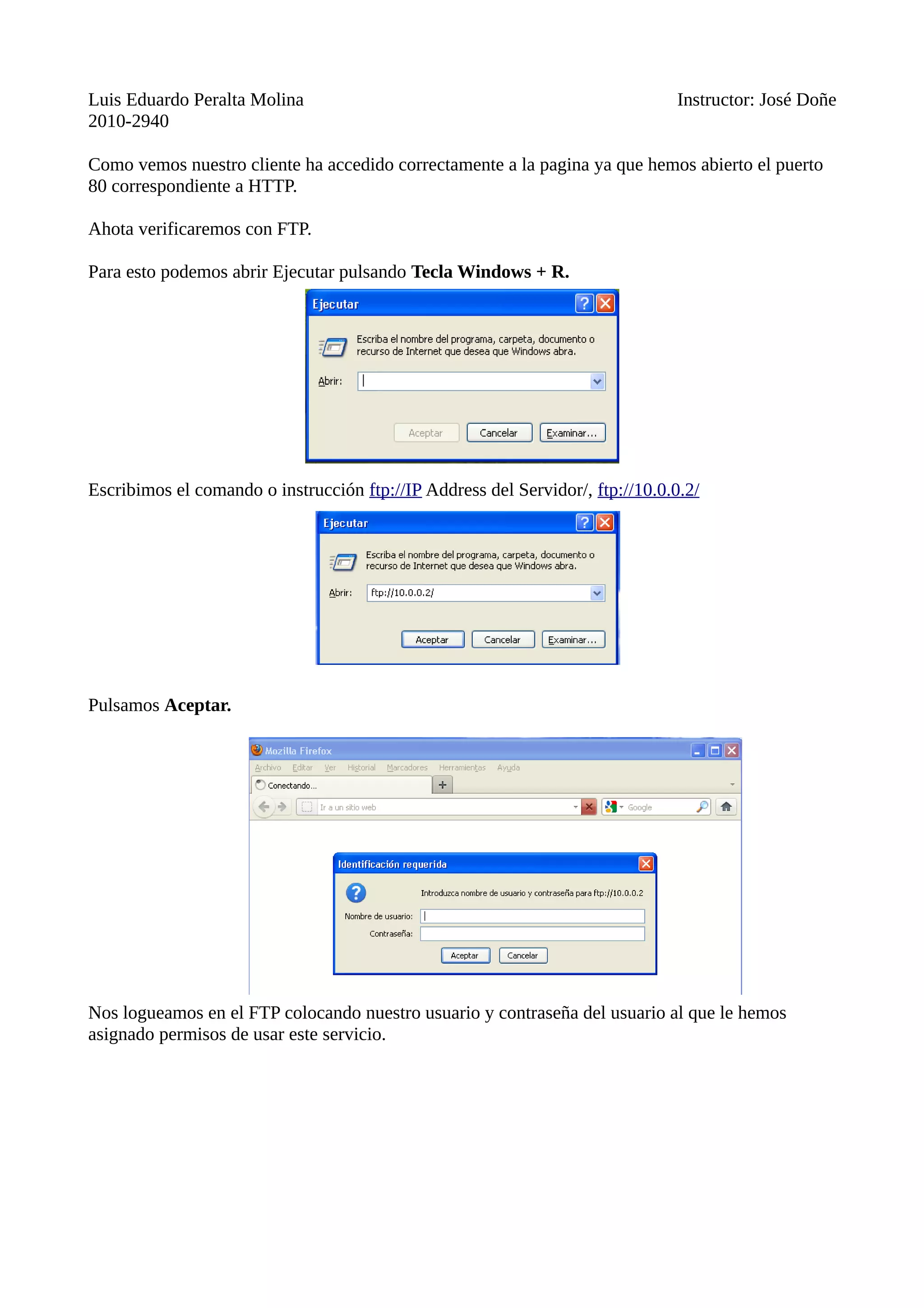 Luis Eduardo Peralta Molina Instructor: José Doñe
2010-2940
Como vemos nuestro cliente ha accedido correctamente a la pagina ya que hemos abierto el puerto
80 correspondiente a HTTP.
Ahota verificaremos con FTP.
Para esto podemos abrir Ejecutar pulsando Tecla Windows + R.
Escribimos el comando o instrucción ftp://IP Address del Servidor/, ftp://10.0.0.2/
Pulsamos Aceptar.
Nos logueamos en el FTP colocando nuestro usuario y contraseña del usuario al que le hemos
asignado permisos de usar este servicio.
 