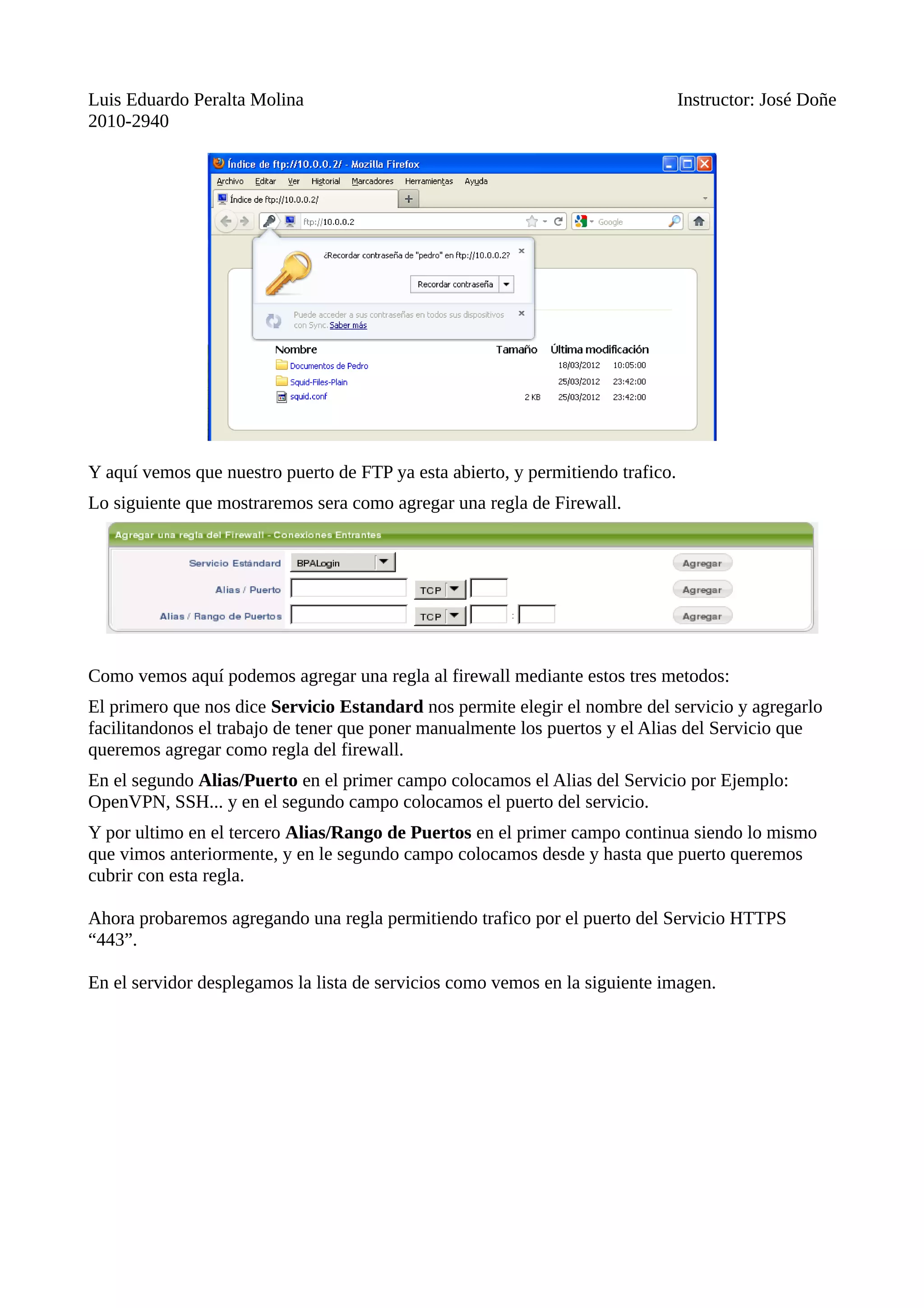Luis Eduardo Peralta Molina Instructor: José Doñe
2010-2940
Y aquí vemos que nuestro puerto de FTP ya esta abierto, y permitiendo trafico.
Lo siguiente que mostraremos sera como agregar una regla de Firewall.
Como vemos aquí podemos agregar una regla al firewall mediante estos tres metodos:
El primero que nos dice Servicio Estandard nos permite elegir el nombre del servicio y agregarlo
facilitandonos el trabajo de tener que poner manualmente los puertos y el Alias del Servicio que
queremos agregar como regla del firewall.
En el segundo Alias/Puerto en el primer campo colocamos el Alias del Servicio por Ejemplo:
OpenVPN, SSH... y en el segundo campo colocamos el puerto del servicio.
Y por ultimo en el tercero Alias/Rango de Puertos en el primer campo continua siendo lo mismo
que vimos anteriormente, y en le segundo campo colocamos desde y hasta que puerto queremos
cubrir con esta regla.
Ahora probaremos agregando una regla permitiendo trafico por el puerto del Servicio HTTPS
“443”.
En el servidor desplegamos la lista de servicios como vemos en la siguiente imagen.
 