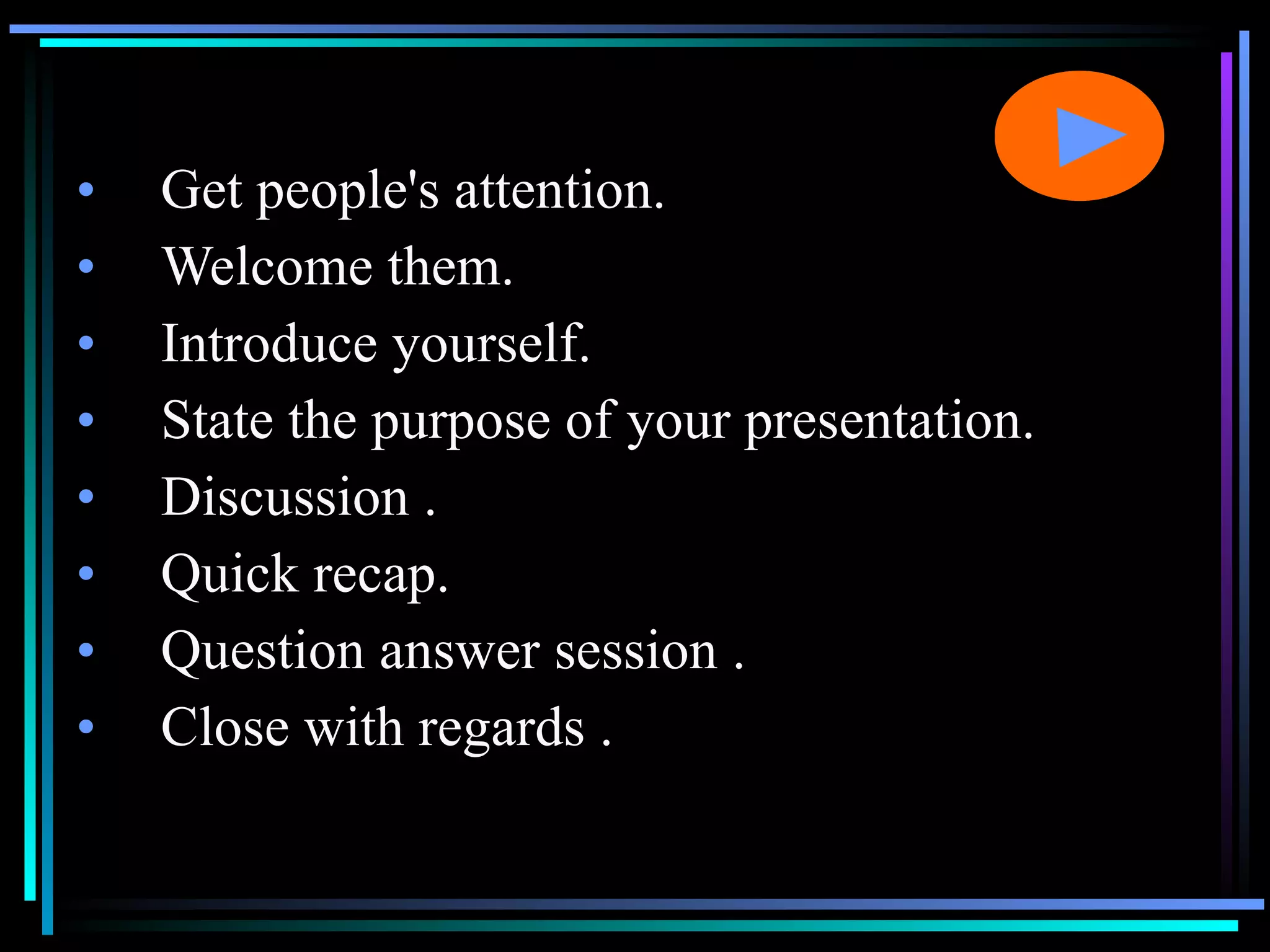 Get people's attention. Welcome them. Introduce yourself. State the purpose of your presentation. Discussion . Quick recap.  Question answer session . Close with regards . 