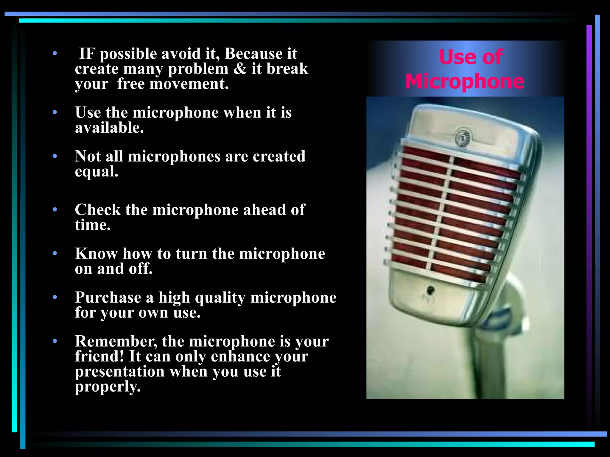 IF possible avoid it, Because it create many problem & it break your  free movement. Use the microphone when it is available.   Not all microphones are created equal.   Check the microphone ahead of time.   Know how to turn the microphone on and off.   Purchase a high quality microphone for your own use.   Remember, the microphone is your friend! It can only enhance your presentation when you use it properly. Use of Microphone  
