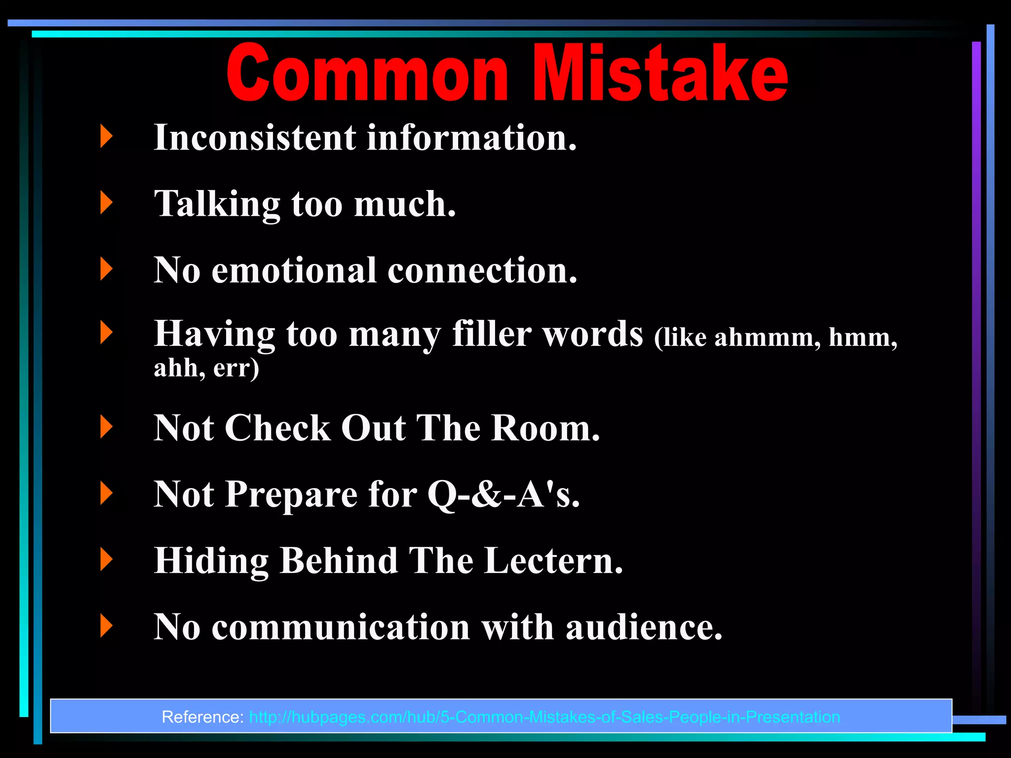 Inconsistent information.  Talking too much. No emotional connection. Having too many filler words  (like ahmmm, hmm, ahh, err) Not Check Out The Room. Not Prepare for Q-&-A's. Hiding Behind The Lectern. No communication with audience. Reference:  http://hubpages.com/hub/5-Common-Mistakes-of-Sales-People-in-Presentation Common Mistake 