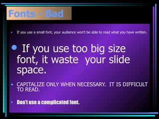 Fonts - Bad If you use a small font, your audience won’t be able to read what you have written. If you use too big size  font, it waste  your slide space. CAPITALIZE ONLY WHEN NECESSARY.  IT IS DIFFICULT TO READ. Don’t use a complicated font. 