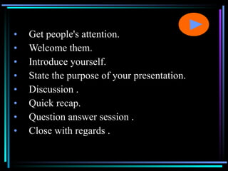 Get people's attention. Welcome them. Introduce yourself. State the purpose of your presentation. Discussion . Quick recap.  Question answer session . Close with regards . 