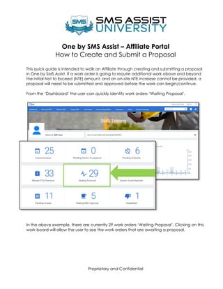 Proprietary and Confidential
One by SMS Assist – Affiliate Portal
How to Create and Submit a Proposal
This quick guide is intended to walk an Affiliate through creating and submitting a proposal
in One by SMS Assist. If a work order is going to require additional work above and beyond
the initial Not to Exceed (NTE) amount, and an on-site NTE increase cannot be provided, a
proposal will need to be submitted and approved before the work can begin/continue.
From the ‘Dashboard’ the user can quickly identify work orders ‘Waiting Proposal’.
In the above example, there are currently 29 work orders ‘Waiting Proposal’. Clicking on this
work board will allow the user to see the work orders that are awaiting a proposal.
 