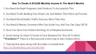 How To Create A $10,000 Monthly Income In The Next 6 Months
1.You Need the Right Programs And Products To Accomplish This.
2. You Need To Be Building Your Email List, And Master The Follow Up Process
3. You Need Good Quality Traffic Sources, More Than One.
4. You Need A Mentor, Someone Who Can Guide You, And You Can Copy Off Of.
5. Once You Have Your Pattern Working, It’s All Repeat And Scale.
6. You're Going To Have To Invest In Your Business For This All To Work.
**Disclaimer** There is a fast way and a slow way to earn money online.
7. Training that goes along with the slides is located here.
http://richardweberg.com/myinfo.html
 
