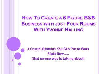 HOW TO CREATE A 6 FIGURE B&B
BUSINESS WITH JUST FOUR ROOMS
WITH YVONNE HALLING
3 Crucial Systems You Can Put to Work
Right Now…..
(that no-one else is talking about)
 