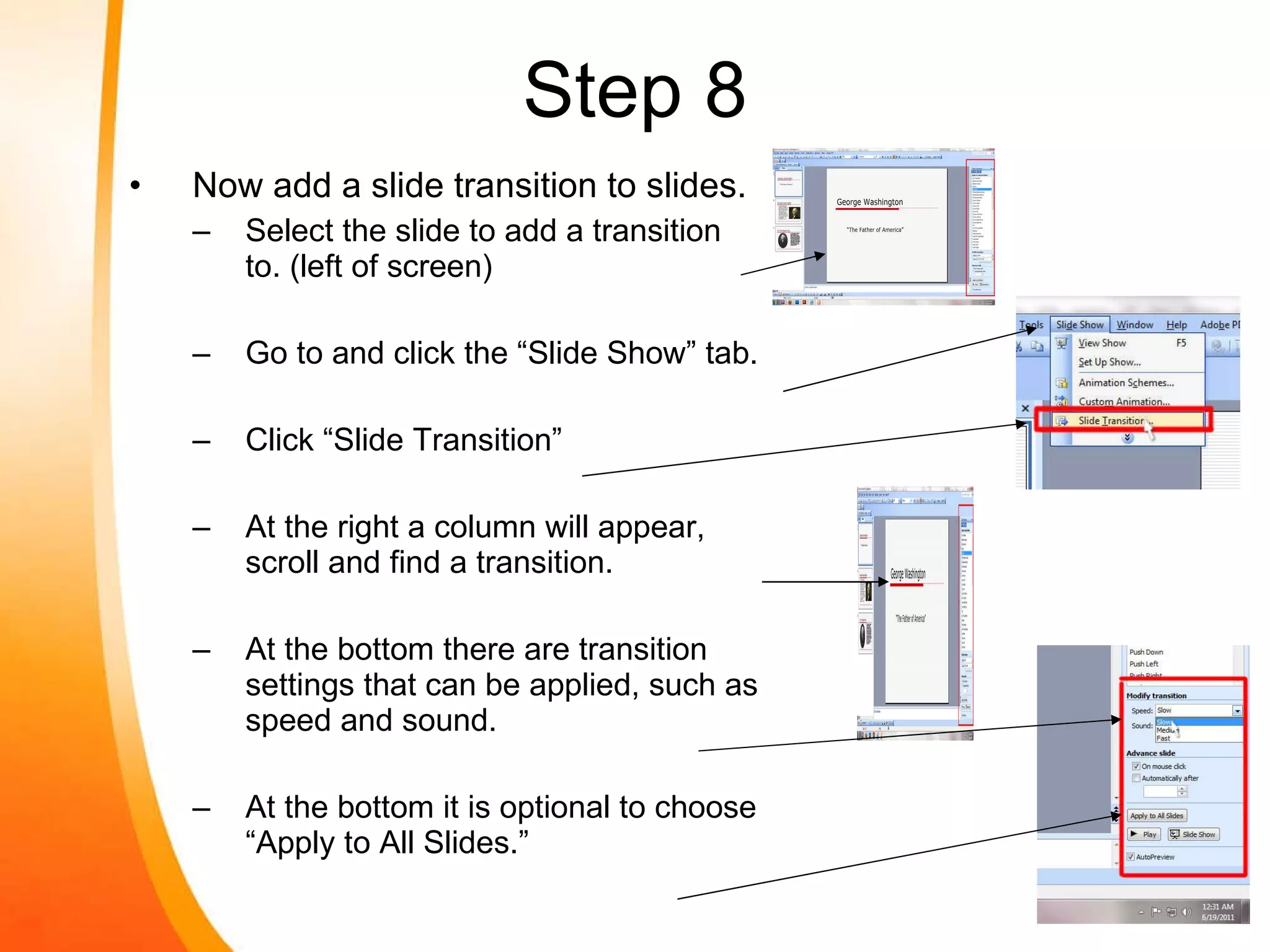 Step 8 Now add a slide transition to slides. Select the slide to add a transition to. (left of screen) Go to and click the “Slide Show” tab. Click “Slide Transition” At the right a column will appear, scroll and find a transition. At the bottom there are transition settings that can be applied, such as speed and sound. At the bottom it is optional to choose “Apply to All Slides.” 