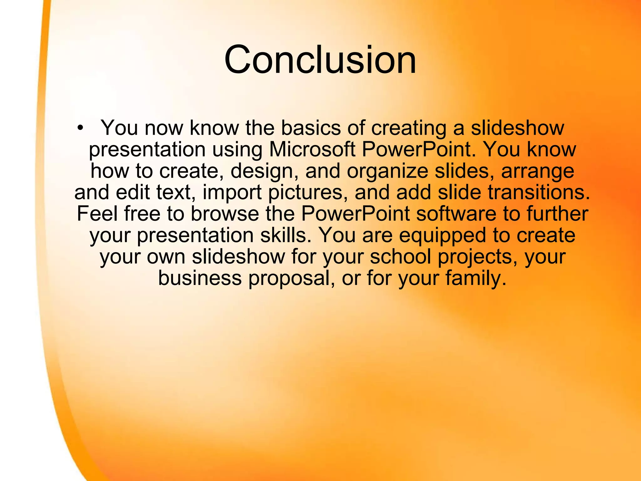 Conclusion You now know the basics of creating a slideshow presentation using Microsoft PowerPoint. You know how to create, design, and organize slides, arrange and edit text, import pictures, and add slide transitions. Feel free to browse the PowerPoint software to further your presentation skills. You are equipped to create your own slideshow for your school projects, your business proposal, or for your family. 
