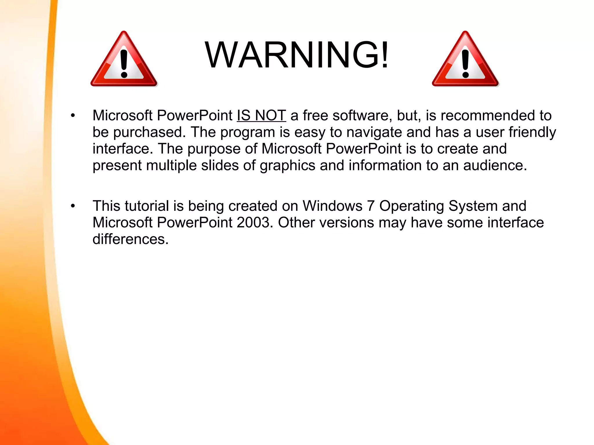 WARNING! Microsoft PowerPoint  IS NOT  a free software, but, is recommended to be purchased. The program is easy to navigate and has a user friendly interface. The purpose of Microsoft PowerPoint is to create and present multiple slides of graphics and information to an audience. This tutorial is being created on Windows 7 Operating System and Microsoft PowerPoint 2003. Other versions may have some interface differences. 