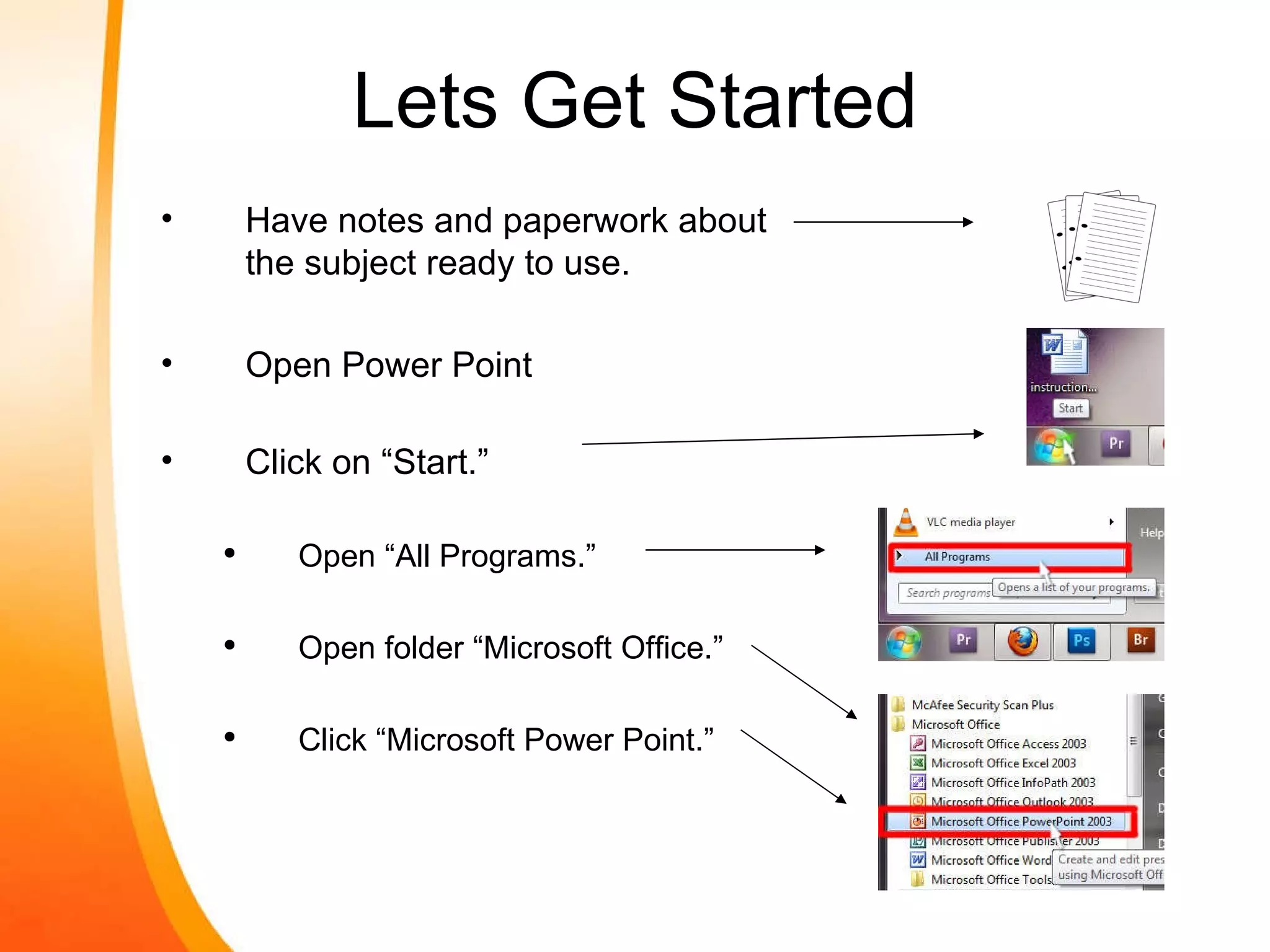 Lets Get Started Have notes and paperwork about the subject ready to use. Open Power Point Click on “Start.” Open “All Programs.” Open folder “Microsoft Office.” Click “Microsoft Power Point.” 
