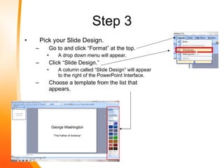 Step 3 Pick your Slide Design. Go to and click “Format” at the top. A drop down menu will appear. Click “Slide Design.” A column called “Slide Design” will appear to the right of the PowerPoint Interface. Choose a template from the list that appears. 