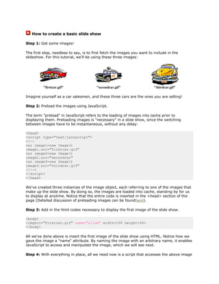 How to create a basic slide show

Step 1: Get some images!

The first step, needless to say, is to first fetch the images you want to include in the
slideshow. For this tutorial, we'll be using these three images:




          "firstcar.gif"                "secondcar.gif"                   "thirdcar.gif"

Imagine yourself as a car salesmen, and these three cars are the ones you are selling!

Step 2: Preload the images using JavaScript.

The term "preload" in JavaScript refers to the loading of images into cache prior to
displaying them. Preloading images is "necessary" in a slide show, since the switching
between images have to be instantaneous, without any delay:

<head>
<script type="text/javascript">
<!--
var image1=new Image()
image1.src="firstcar.gif"
var image2=new Image()
image2.src="secondcar"
var image3=new Image()
image3.src="thirdcar.gif"
//-->
</script>
</head>

We've created three instances of the image object, each referring to one of the images that
make up the slide show. By doing so, the images are loaded into cache, standing by for us
to display at anytime. Notice that the entire code is inserted in the <head> section of the
page (Detailed discussion of preloading images can be foundhere).

Step 3: Add in the html codes necessary to display the first image of the slide show.

<body>
<imgsrc="firstcar.gif" name="slide" width=100 height=56>
</body>

All we've done above is insert the first image of the slide show using HTML. Notice how we
gave the image a "name" attribute. By naming the image with an arbitrary name, it enables
JavaScript to access and manipulate the image, which we will see next.

Step 4: With everything in place, all we need now is a script that accesses the above image
 