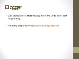 Blogger  Step 13: Now click “Start Posting” button to write a first post for your blog. This is my blog:  http://meshaiel-celcis.blogspot.com/ 