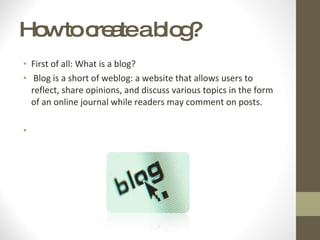 How to create a blog? First of all: What is a blog? Blog is a short of weblog: a website that allows users to reflect, share opinions, and discuss various topics in the form of an online journal while readers may comment on posts.  